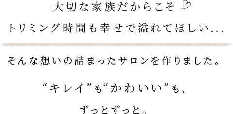 大切な家族だからこそトリミング時間も幸せで溢れてほしい...そんな想いの詰まったサロンを作りました。“キレイ”も“かわいい”も、ずっとずっと。